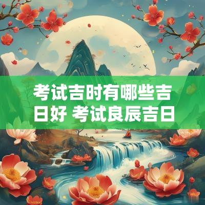 考试吉时有哪些吉日好 考试良辰吉日选择方法