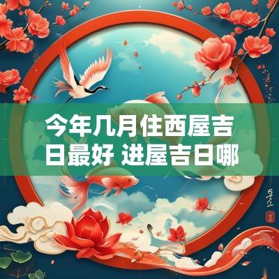今年几月住西屋吉日最好 进屋吉日哪天最好