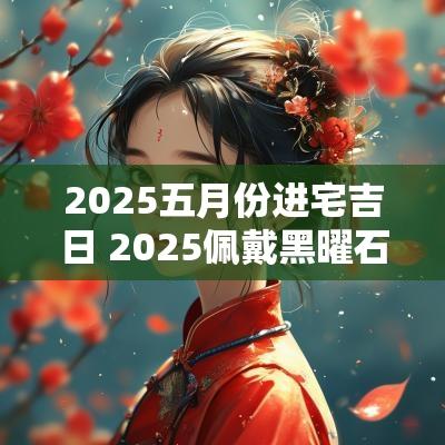 2025五月份进宅吉日 2025佩戴黑曜石吉日