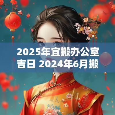 2025年宜搬办公室吉日 2025年6月搬办公室吉日一览表