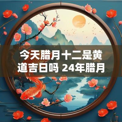 今天腊月十二是黄道吉日吗 24年腊月十二是黄道吉日吗