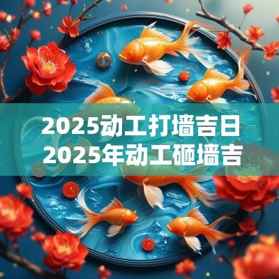 2025动工打墙吉日 2025年动工砸墙吉日