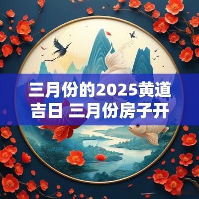 三月份的2025黄道吉日 三月份房子开工黄道吉日