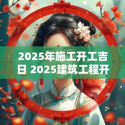 2025年施工开工吉日 2025建筑工程开工吉日