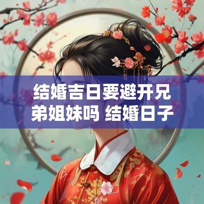 结婚吉日要避开兄弟姐妹吗 结婚日子要避开哪些日子