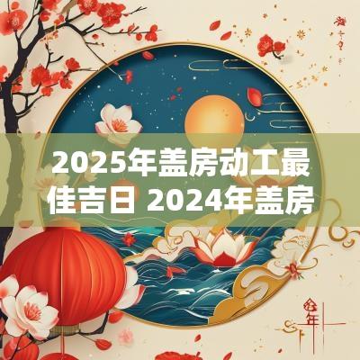 2025年盖房动工最佳吉日 2025年盖房开工吉日一览表