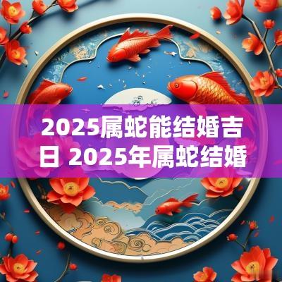 2025属蛇能结婚吉日 2025年属蛇结婚黄道吉日