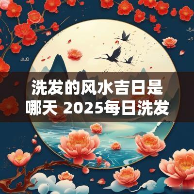 洗发的风水吉日是哪天 2025每日洗发吉日
