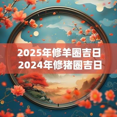 2025年修羊圈吉日 2025年修猪圈吉日表