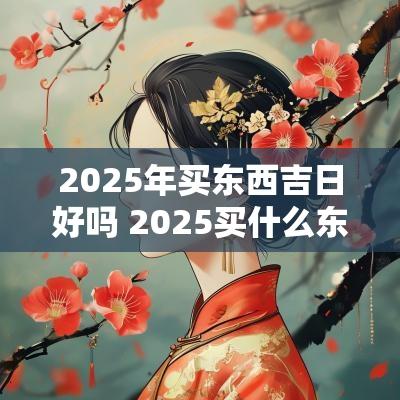 2025年买东西吉日好吗 2025买什么东西最保值