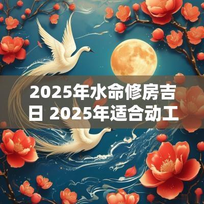 2025年水命修房吉日 2025年适合动工的吉日 2025年水命修房吉日 2025年适合动工的吉日
