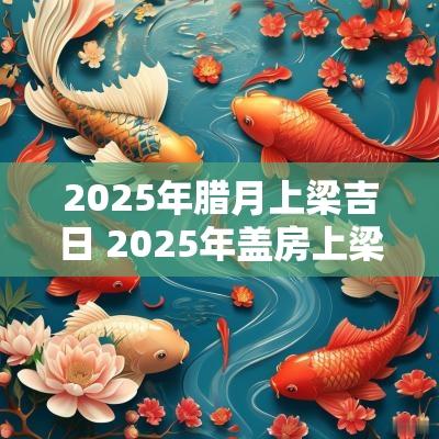 2025年腊月上梁吉日 2025年盖房上梁吉日查询