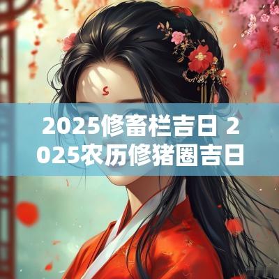 2025修畜栏吉日 2025农历修猪圈吉日
