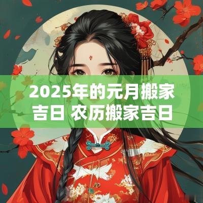 2025年的元月搬家吉日 农历搬家吉日2025年