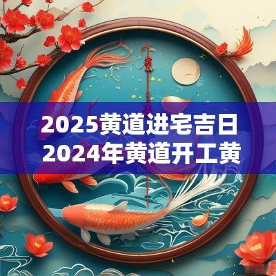 2025黄道进宅吉日 2025年黄道开工黄道吉日