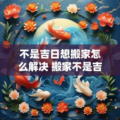 不是吉日想搬家怎么解决 搬家不是吉日怎么化解