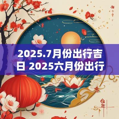 2025.7月份出行吉日 2025六月份出行吉日