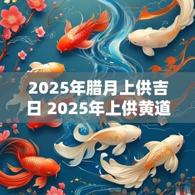 2025年腊月上供吉日 2025年上供黄道吉日