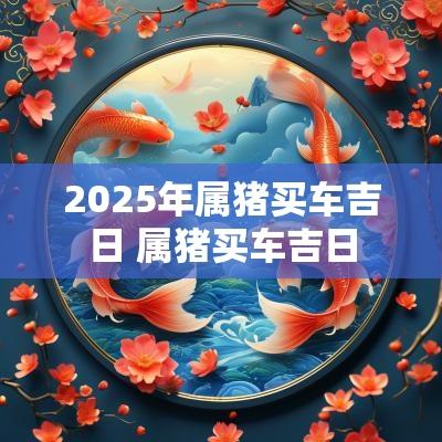 2025年属猪买车吉日 属猪买车吉日