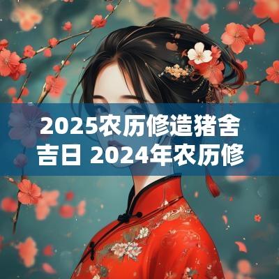 2025农历修造猪舍吉日 2025年农历修建猪圈吉日查询表