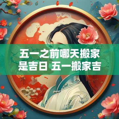 五一之前哪天搬家是吉日 五一搬家吉日一览表