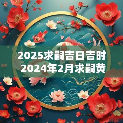 2025求嗣吉日吉时 2025年2月求嗣黄道吉日一览表