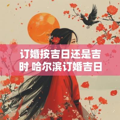 订婚按吉日还是吉时 哈尔滨订婚吉日吉时