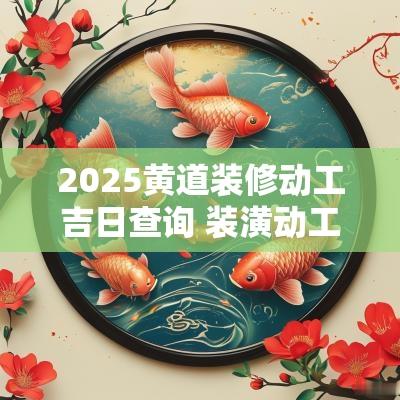 2025黄道装修动工吉日查询 装潢动工黄道吉日2025 2025黄道装修动工吉日查询 装潢动工黄道吉日2025