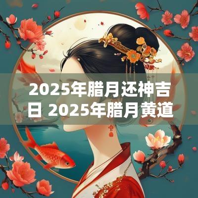 2025年腊月还神吉日 2025年腊月黄道吉日