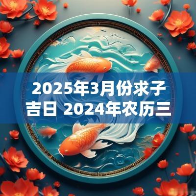 2025年3月份求子吉日 2025年农历三月求子吉日查询