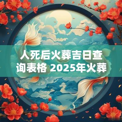 人死后火葬吉日查询表格 2025年火葬吉日查询