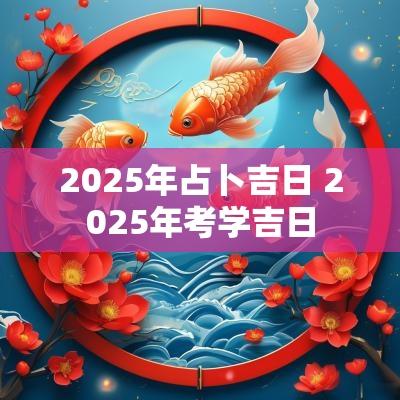 2025年占卜吉日 2025年考学吉日