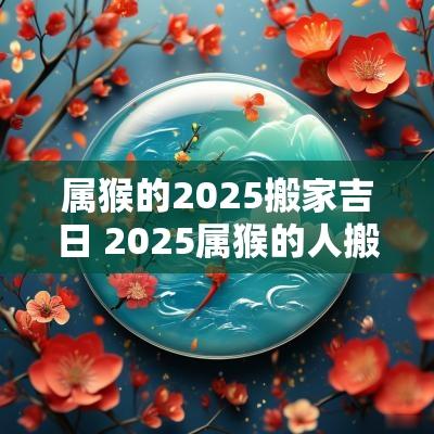 属猴的2025搬家吉日 2025属猴的人搬家吉日