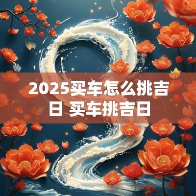 2025买车怎么挑吉日 买车挑吉日