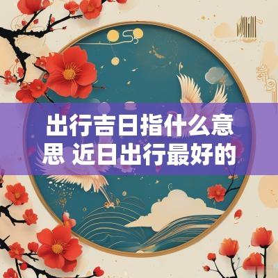 出行吉日指什么意思 近日出行最好的吉日