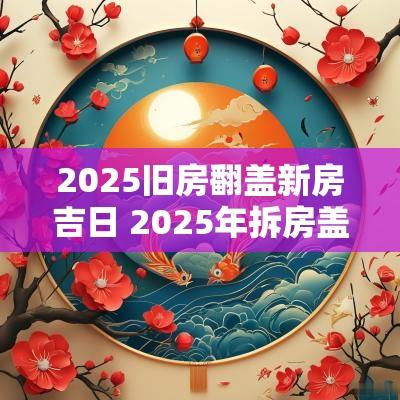 2025旧房翻盖新房吉日 2025年拆房盖房吉日