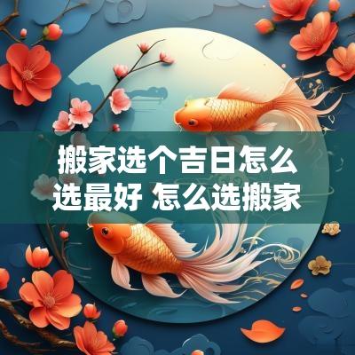 搬家选个吉日怎么选最好 怎么选搬家入宅吉日