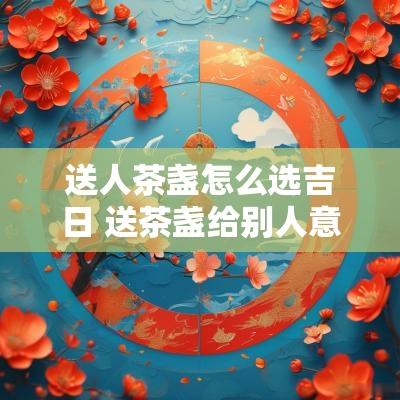 送人茶盏怎么选吉日 送茶盏给别人意义好不好