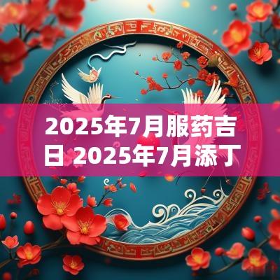 2025年7月服药吉日 2025年7月添丁吉日