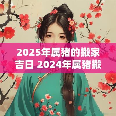 2025年属猪的搬家吉日 2025年属猪搬家吉日一览表