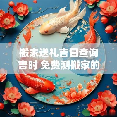 搬家送礼吉日查询吉时 免费测搬家的吉日吉时
