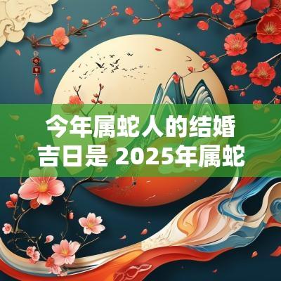 今年属蛇人的结婚吉日是 2025年属蛇结婚吉日