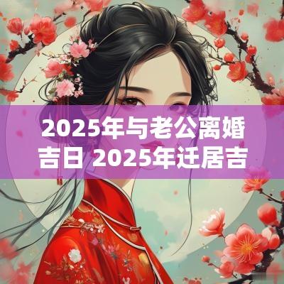 2025年与老公离婚吉日 2025年迁居吉日一览表
