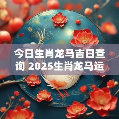 今日生肖龙马吉日查询 2025生肖龙马运势