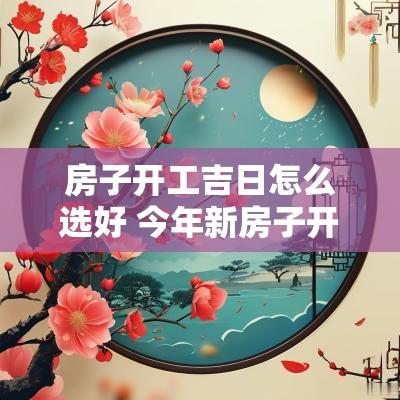 房子开工吉日怎么选好 今年新房子开工吉日怎么选