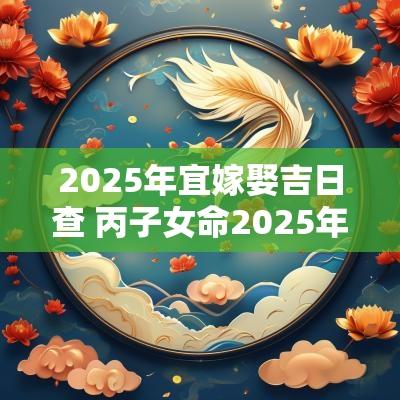 2025年宜嫁娶吉日查 丙子女命2025年嫁娶吉日
