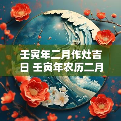 壬寅年二月作灶吉日 壬寅年农历二月装修吉日