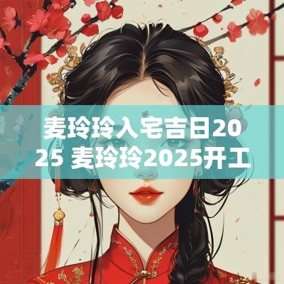 麦玲玲入宅吉日2025 麦玲玲2025开工吉日选择