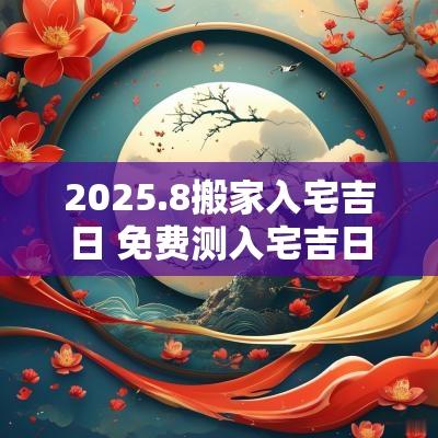 2025.8搬家入宅吉日 免费测入宅吉日2025