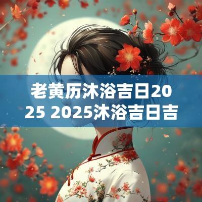 老黄历沐浴吉日2025 2025沐浴吉日吉时